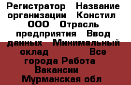 Регистратор › Название организации ­ Констил, ООО › Отрасль предприятия ­ Ввод данных › Минимальный оклад ­ 22 000 - Все города Работа » Вакансии   . Мурманская обл.,Оленегорск г.